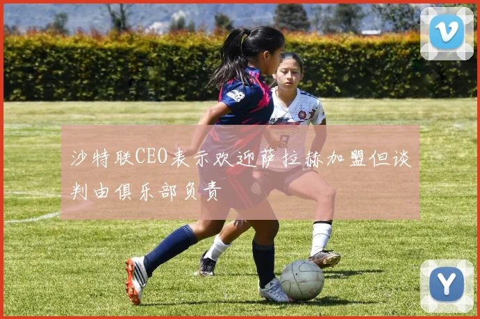 沙特联CEO表示欢迎萨拉赫加盟但谈判由俱乐部负责