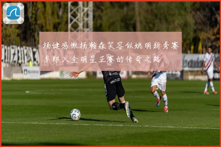 杨健感慨杨瀚森笑容似姚明新秀赛季即入全明星正赛的传奇之路