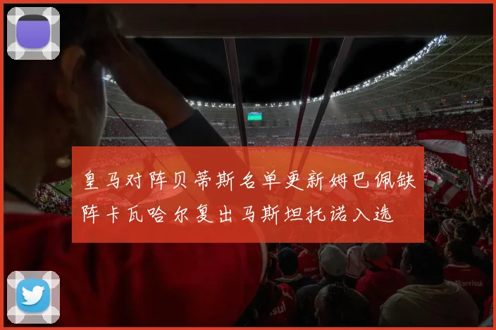 皇马对阵贝蒂斯名单更新姆巴佩缺阵卡瓦哈尔复出马斯坦托诺入选