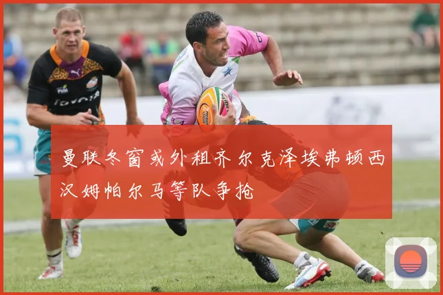 曼联冬窗或外租齐尔克泽埃弗顿西汉姆帕尔马等队争抢