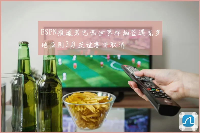 ESPN报道若巴西世界杯抽签遇克罗地亚则3月友谊赛将取消