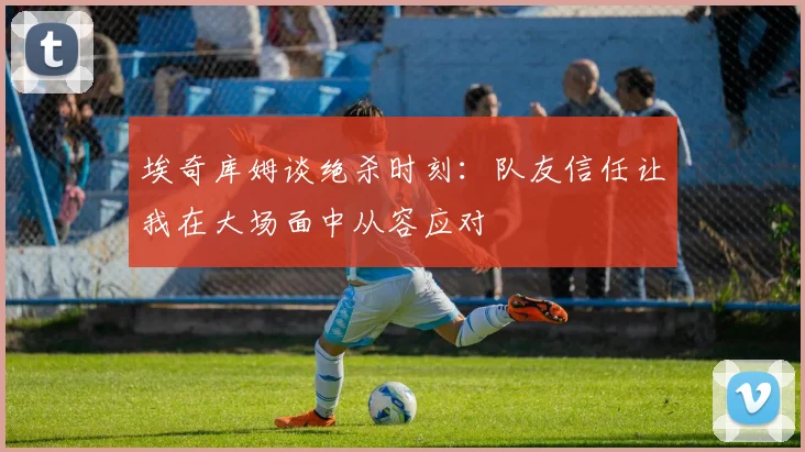 埃奇库姆谈绝杀时刻：队友信任让我在大场面中从容应对