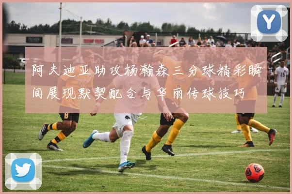 阿夫迪亚助攻杨瀚森三分球精彩瞬间展现默契配合与华丽传球技巧