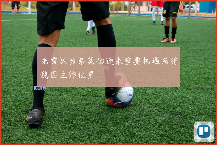 老雷认为弗莱彻迎来重要机遇或将稳固主帅位置