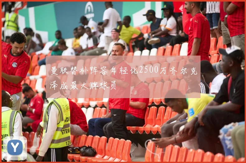 曼联替补阵容年轻化2500万齐尔克泽成最大牌球员