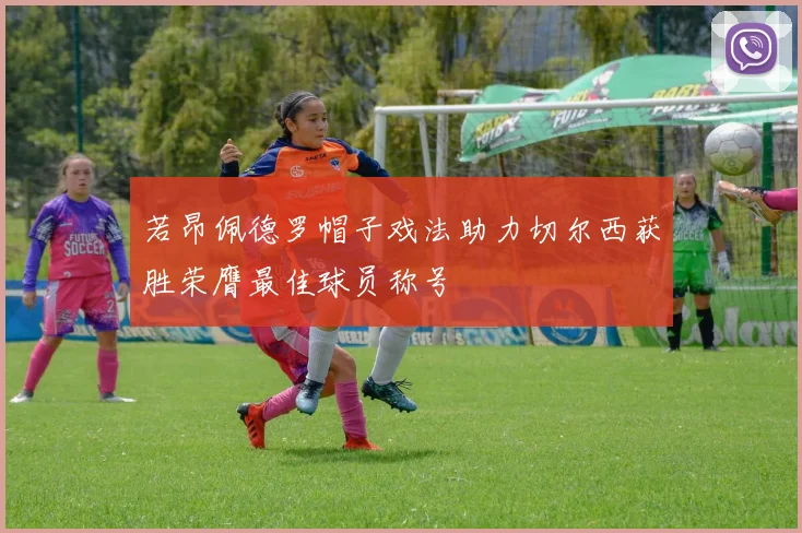 若昂佩德罗帽子戏法助力切尔西获胜荣膺最佳球员称号