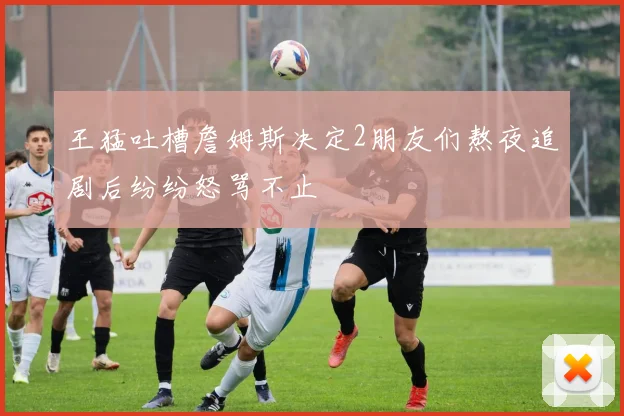 王猛吐槽詹姆斯决定2朋友们熬夜追剧后纷纷怒骂不止