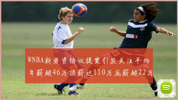 WNBA新劳资协议提案引发关注平均年薪超46万顶薪达110万底薪超22万
