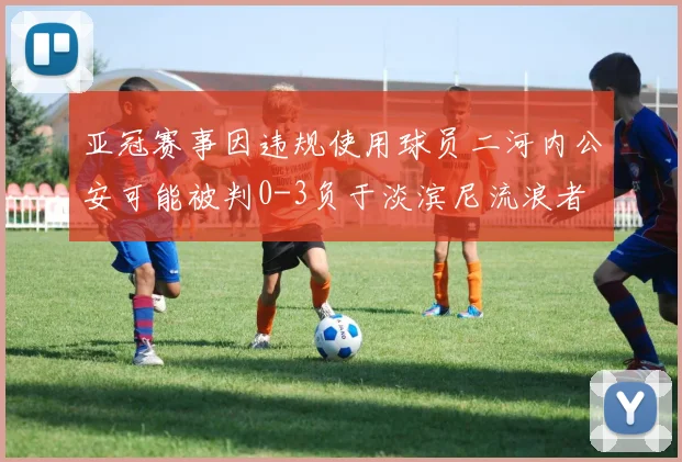 亚冠赛事因违规使用球员二河内公安可能被判0-3负于淡滨尼流浪者