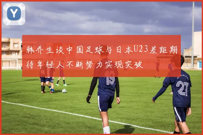 韩乔生谈中国足球与日本U23差距期待年轻人不断努力实现突破