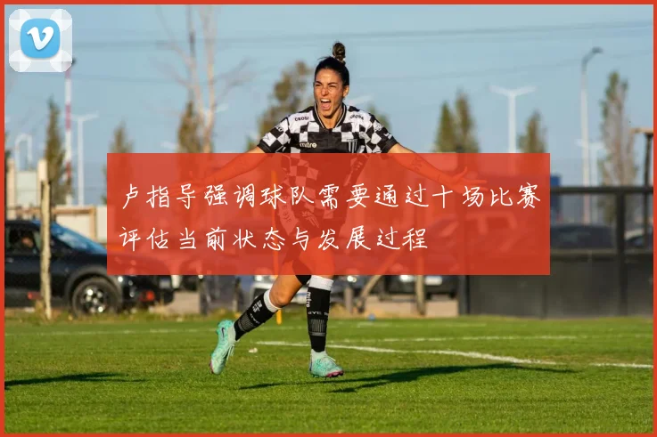 卢指导强调球队需要通过十场比赛评估当前状态与发展过程