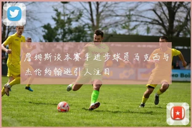 詹姆斯谈本赛季进步球员马克西与杰伦约翰逊引人注目