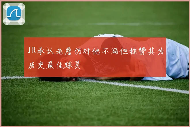 JR承认老詹仍对他不满但称赞其为历史最佳球员