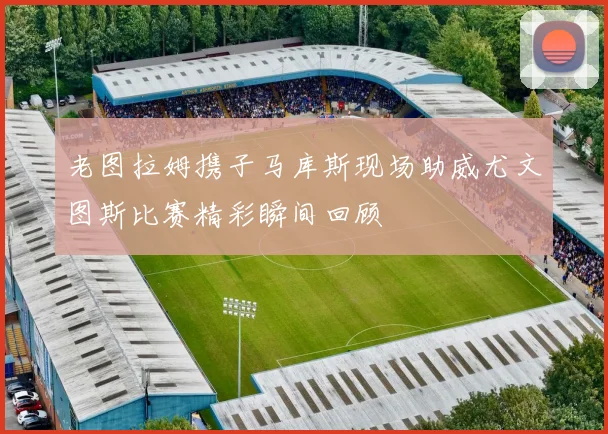 老图拉姆携子马库斯现场助威尤文图斯比赛精彩瞬间回顾