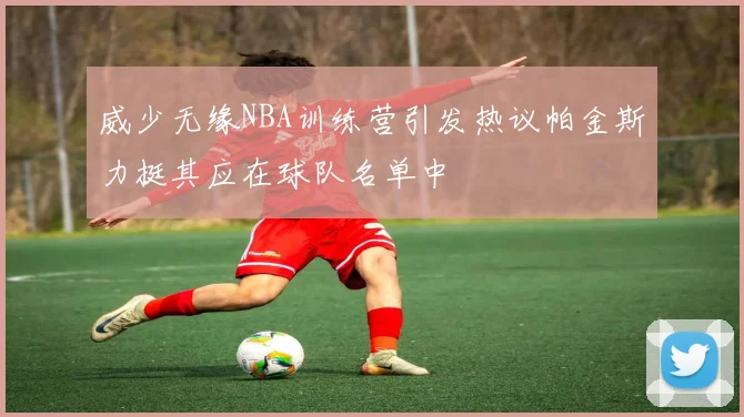 威少无缘NBA训练营引发热议帕金斯力挺其应在球队名单中