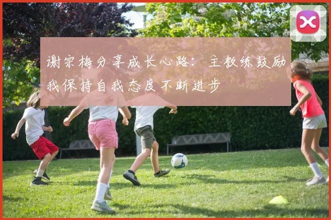 谢宗梅分享成长心路：主教练鼓励我保持自我态度不断进步