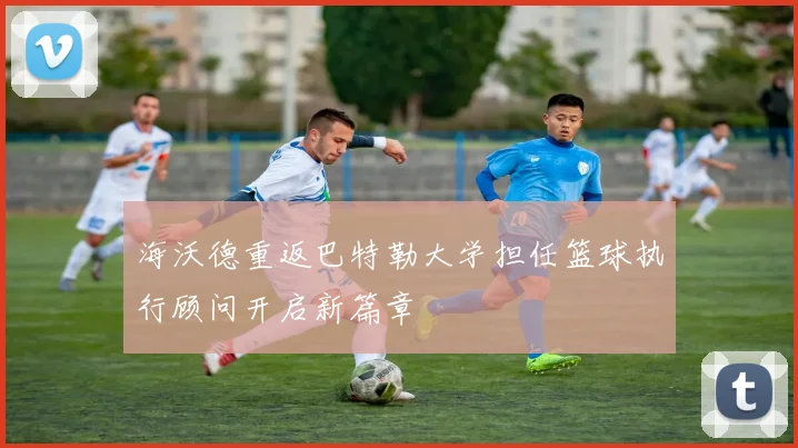 海沃德重返巴特勒大学担任篮球执行顾问开启新篇章