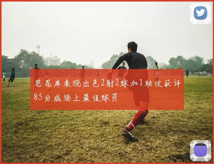 恩昆库表现出色2射2球加1助攻获评85分成场上最佳球员