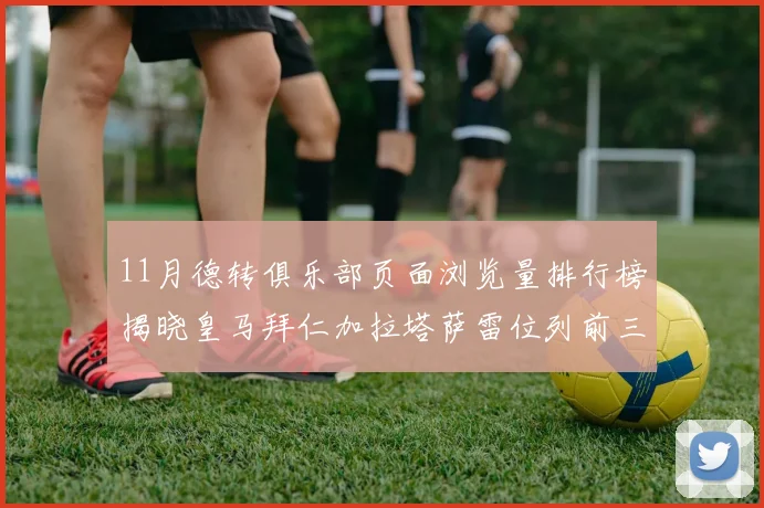 11月德转俱乐部页面浏览量排行榜揭晓皇马拜仁加拉塔萨雷位列前三