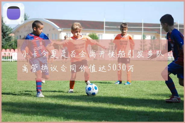 小卡今夏是否会离开快船引发多队高管热议合同价值达5030万