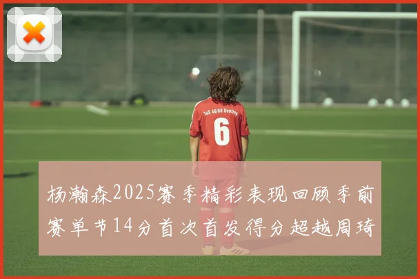 杨瀚森2025赛季精彩表现回顾季前赛单节14分首次首发得分超越周琦