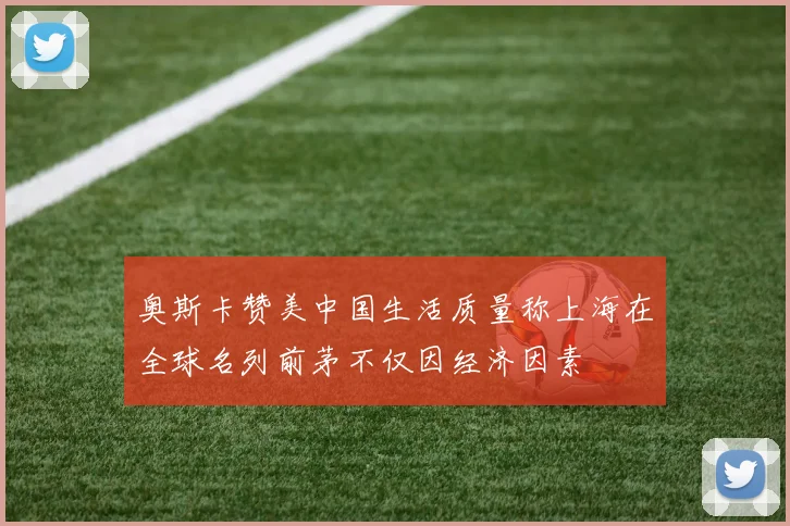 奥斯卡赞美中国生活质量称上海在全球名列前茅不仅因经济因素
