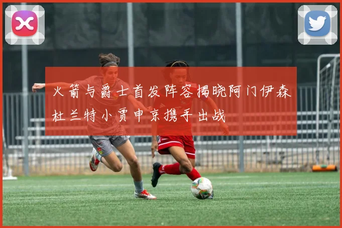 火箭与爵士首发阵容揭晓阿门伊森杜兰特小贾申京携手出战