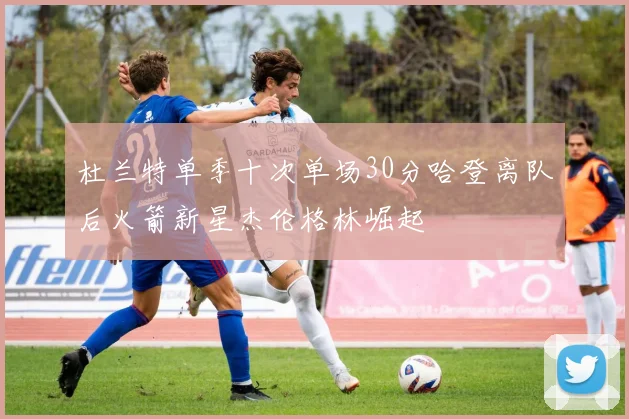 杜兰特单季十次单场30分哈登离队后火箭新星杰伦格林崛起