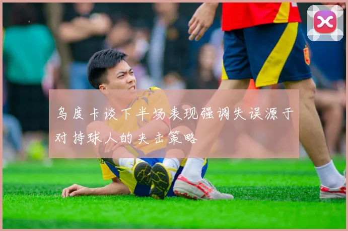 乌度卡谈下半场表现强调失误源于对持球人的夹击策略