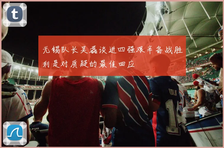 无锡队长吴磊谈进四强艰辛备战胜利是对质疑的最佳回应