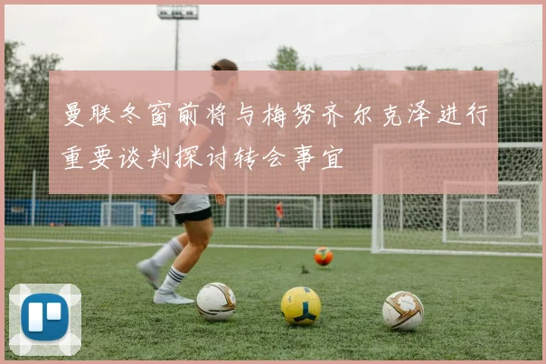 曼联冬窗前将与梅努齐尔克泽进行重要谈判探讨转会事宜