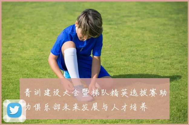 青训建设大会暨梯队精英选拔赛助力俱乐部未来发展与人才培养