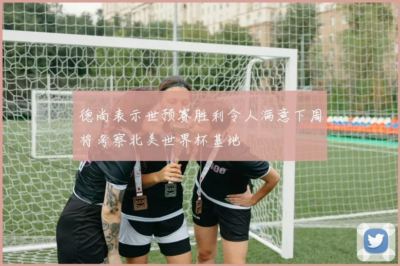 德尚表示世预赛胜利令人满意下周将考察北美世界杯基地