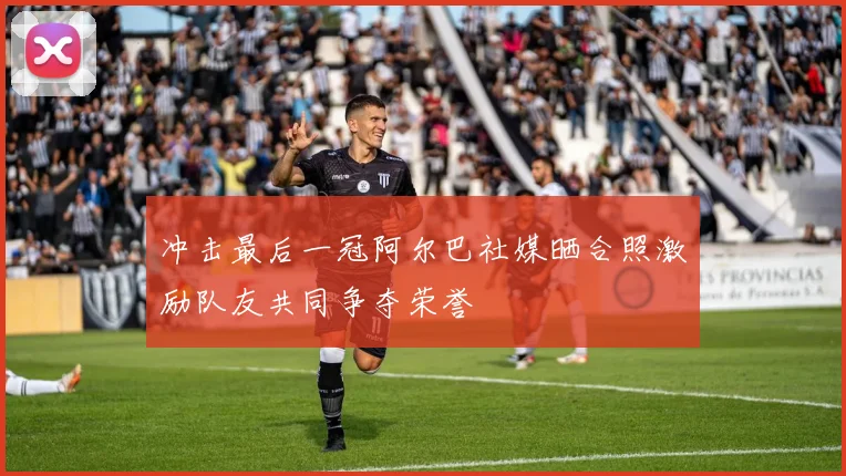 冲击最后一冠阿尔巴社媒晒合照激励队友共同争夺荣誉