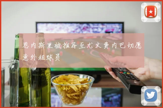 恩内斯里被推荐至尤文费内巴切愿意外租球员