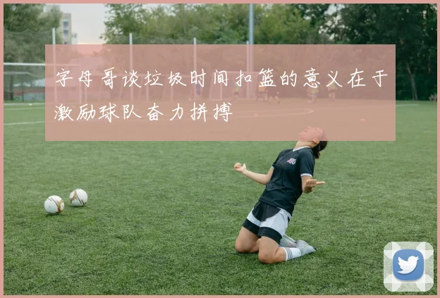 字母哥谈垃圾时间扣篮的意义在于激励球队奋力拼搏