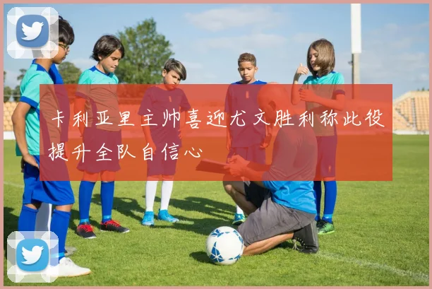 卡利亚里主帅喜迎尤文胜利称此役提升全队自信心
