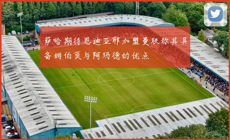 萨哈期待恩迪亚耶加盟曼联称其具备姆伯莫与阿玛德的优点