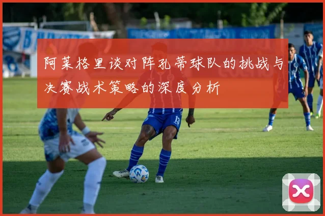 阿莱格里谈对阵孔蒂球队的挑战与决赛战术策略的深度分析