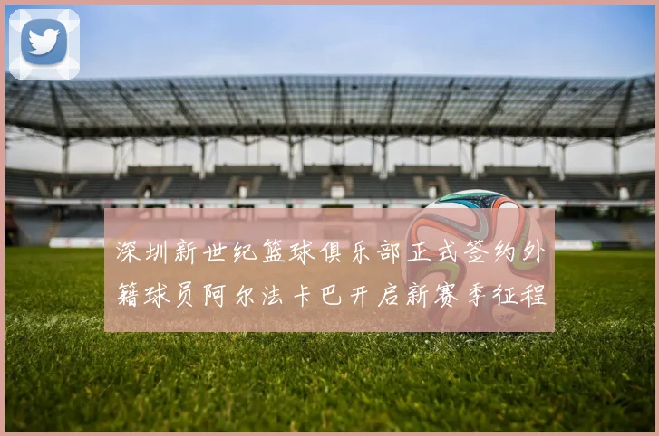 深圳新世纪篮球俱乐部正式签约外籍球员阿尔法卡巴开启新赛季征程