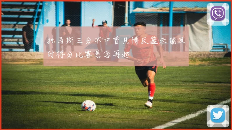 托马斯三分不中曾凡博反篮未能及时得分比赛悬念再起
