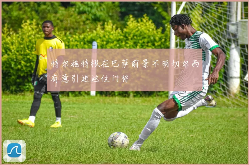 特尔施特根在巴萨前景不明切尔西有意引进这位门将