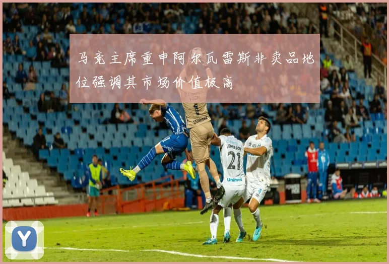 马竞主席重申阿尔瓦雷斯非卖品地位强调其市场价值极高
