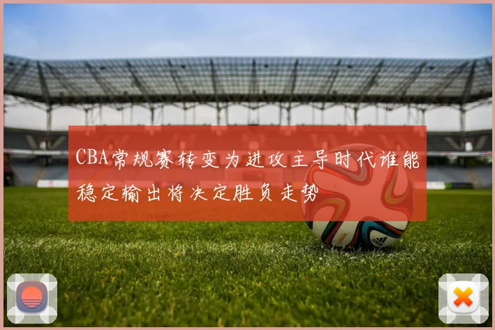 CBA常规赛转变为进攻主导时代谁能稳定输出将决定胜负走势