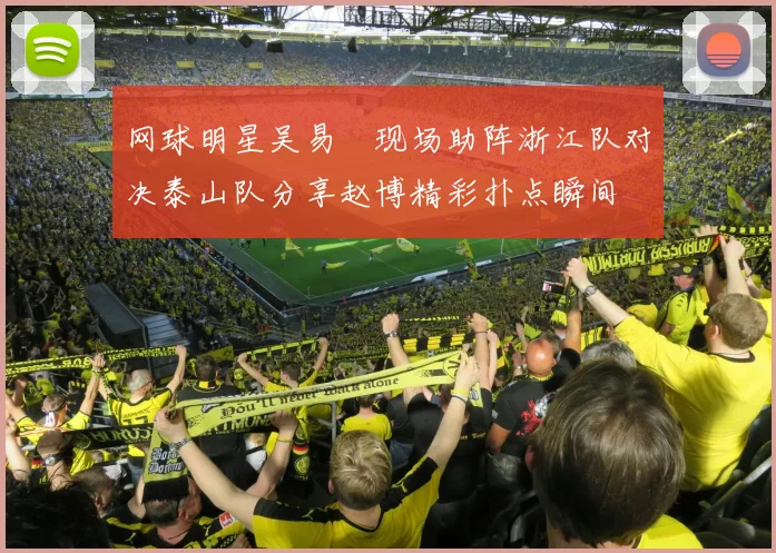 网球明星吴易昺现场助阵浙江队对决泰山队分享赵博精彩扑点瞬间