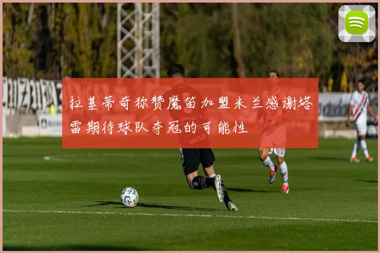 拉基蒂奇称赞魔笛加盟米兰感谢塔雷期待球队夺冠的可能性