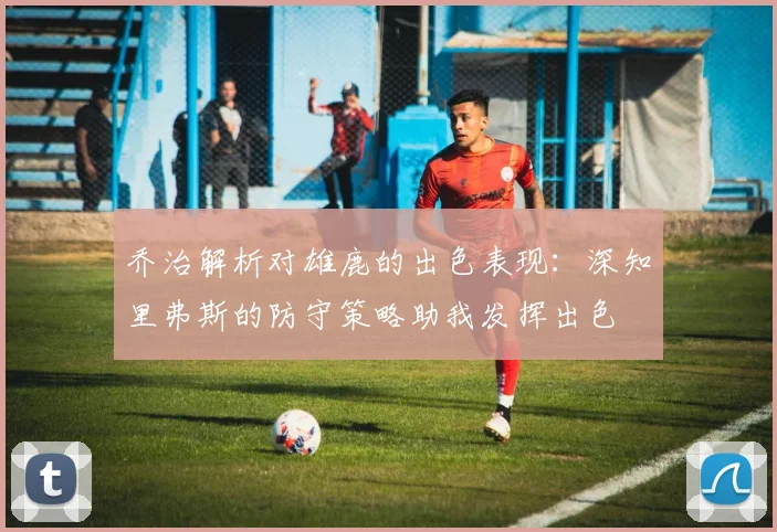 乔治解析对雄鹿的出色表现：深知里弗斯的防守策略助我发挥出色