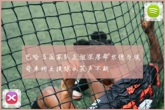 巴哈马国家队友谊深厚希尔德与埃奇库姆互换球衣笑声不断
