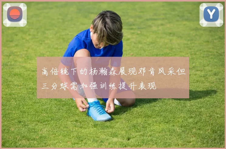 高倍镜下的杨瀚森展现邓肯风采但三分球需加强训练提升表现