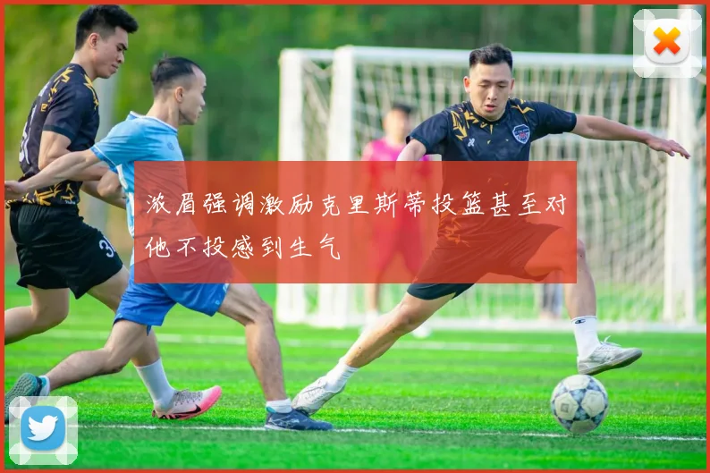浓眉强调激励克里斯蒂投篮甚至对他不投感到生气